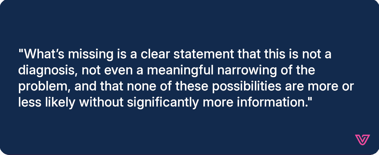 What’s missing is a clear statement that this is not a diagnosis, not even a meaningful narrowing of the problem, and that none of these possibilities are more or less likely without significantly more information.